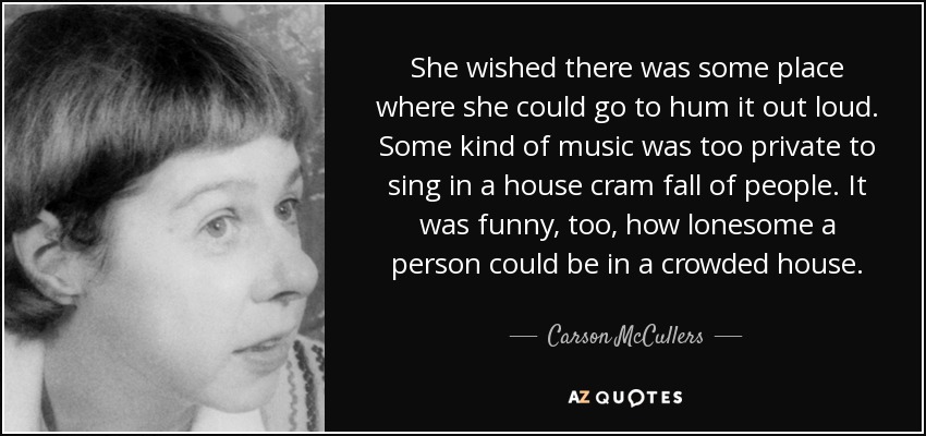 She wished there was some place where she could go to hum it out loud. Some kind of music was too private to sing in a house cram fall of people. It was funny, too, how lonesome a person could be in a crowded house. - Carson McCullers