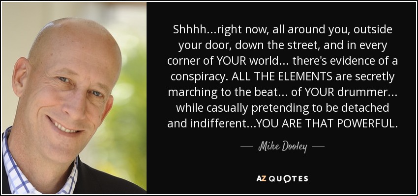 Shhhh...right now, all around you, outside your door, down the street, and in every corner of YOUR world... there's evidence of a conspiracy. ALL THE ELEMENTS are secretly marching to the beat... of YOUR drummer... while casually pretending to be detached and indifferent...YOU ARE THAT POWERFUL. - Mike Dooley