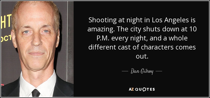 Shooting at night in Los Angeles is amazing. The city shuts down at 10 P.M. every night, and a whole different cast of characters comes out. - Dan Gilroy