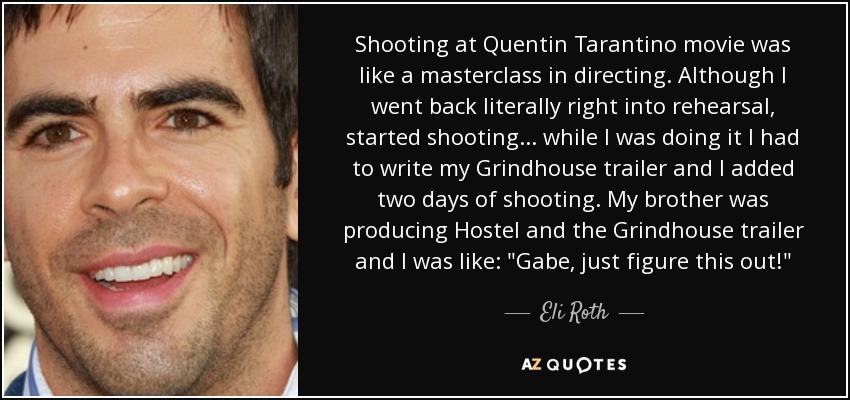 Shooting at Quentin Tarantino movie was like a masterclass in directing. Although I went back literally right into rehearsal, started shooting... while I was doing it I had to write my Grindhouse trailer and I added two days of shooting. My brother was producing Hostel and the Grindhouse trailer and I was like: 