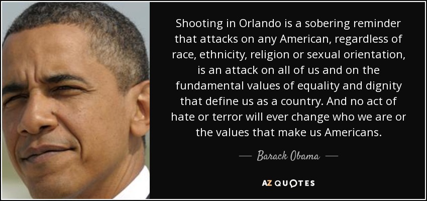 El tiroteo de Orlando es un recordatorio aleccionador de que los ataques contra cualquier estadounidense, independientemente de su raza, etnia, religión u orientación sexual, es un ataque contra todos nosotros y contra los valores fundamentales de igualdad y dignidad que nos definen como país. Y ningún acto de odio o terror cambiará jamás quiénes somos ni los valores que nos hacen estadounidenses. - Barack Obama