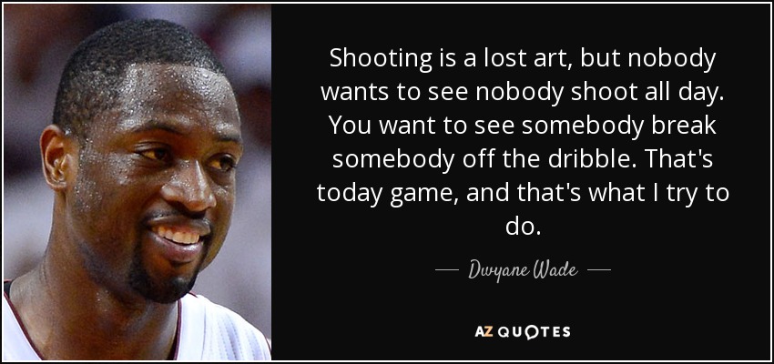 Shooting is a lost art, but nobody wants to see nobody shoot all day. You want to see somebody break somebody off the dribble. That's today game, and that's what I try to do. - Dwyane Wade