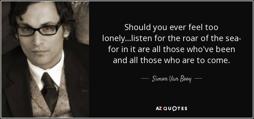 Should you ever feel too lonely...listen for the roar of the sea- for in it are all those who've been and all those who are to come. - Simon Van Booy