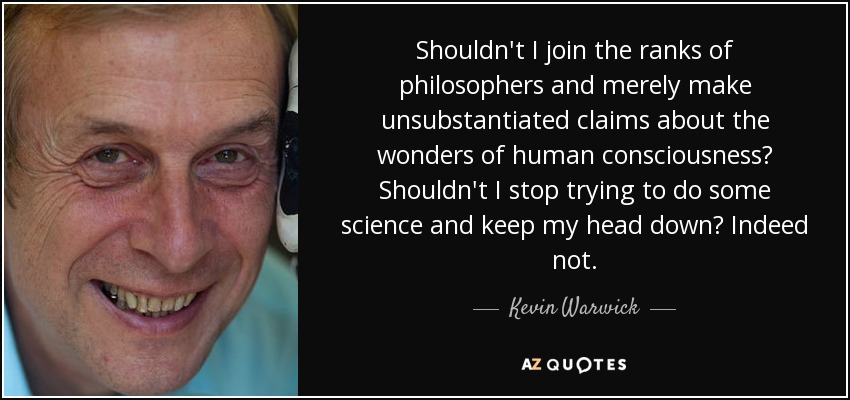 Shouldn't I join the ranks of philosophers and merely make unsubstantiated claims about the wonders of human consciousness? Shouldn't I stop trying to do some science and keep my head down? Indeed not. - Kevin Warwick