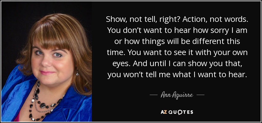 Show, not tell, right? Action, not words. You don’t want to hear how sorry I am or how things will be different this time. You want to see it with your own eyes. And until I can show you that, you won’t tell me what I want to hear. - Ann Aguirre