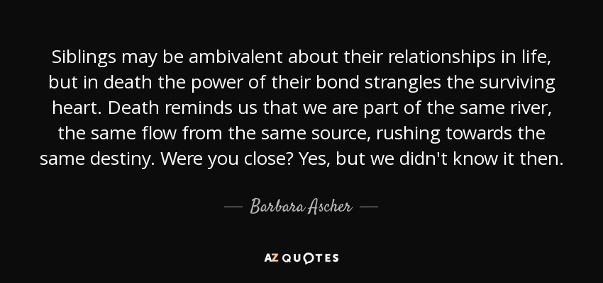 Siblings may be ambivalent about their relationships in life, but in death the power of their bond strangles the surviving heart. Death reminds us that we are part of the same river, the same flow from the same source, rushing towards the same destiny. Were you close? Yes, but we didn't know it then. - Barbara Ascher