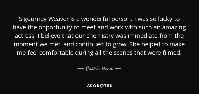 Sigourney Weaver is a wonderful person. I was so lucky to have the opportunity to meet and work with such an amazing actress. I believe that our chemistry was immediate from the moment we met, and continued to grow. She helped to make me feel comfortable during all the scenes that were filmed. - Carrie Henn