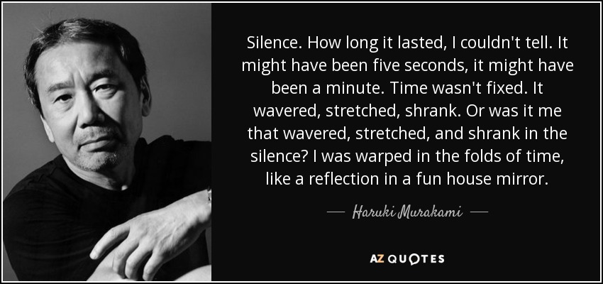 Silence. How long it lasted, I couldn't tell. It might have been five seconds, it might have been a minute. Time wasn't fixed. It wavered, stretched, shrank. Or was it me that wavered, stretched, and shrank in the silence? I was warped in the folds of time, like a reflection in a fun house mirror. - Haruki Murakami