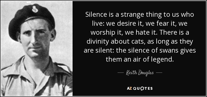 Silence is a strange thing to us who live: we desire it, we fear it, we worship it, we hate it. There is a divinity about cats, as long as they are silent: the silence of swans gives them an air of legend. - Keith Douglas