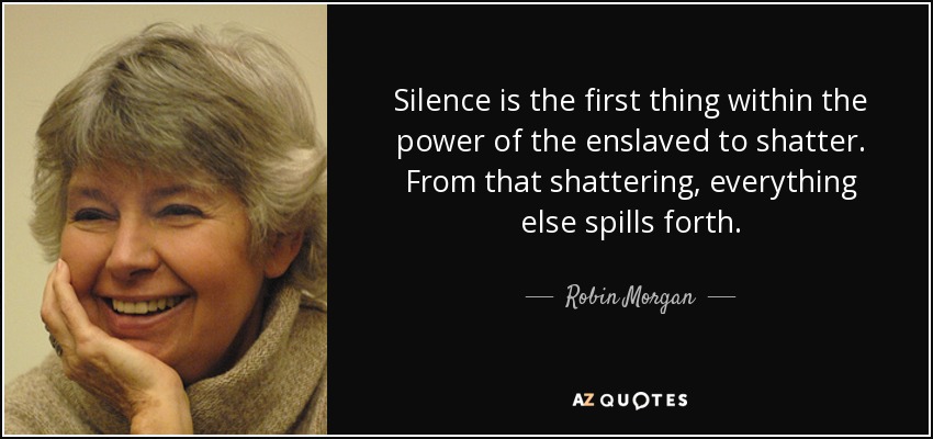 Silence is the first thing within the power of the enslaved to shatter. From that shattering, everything else spills forth. - Robin Morgan