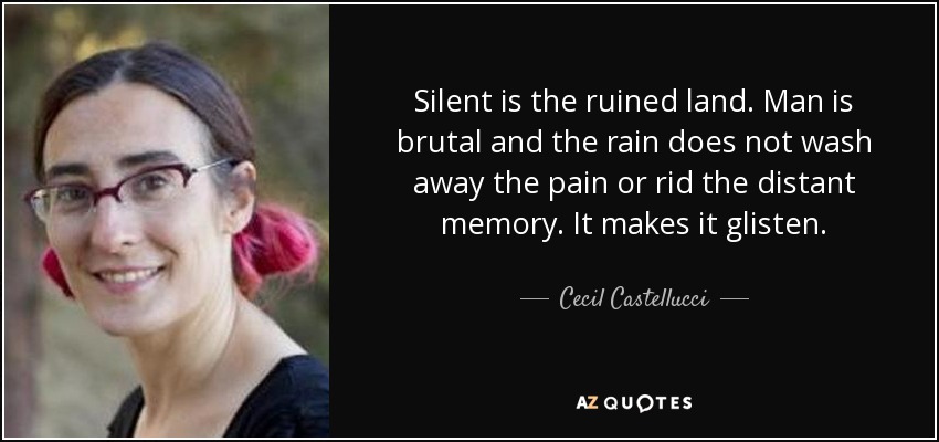 Silent is the ruined land. Man is brutal and the rain does not wash away the pain or rid the distant memory. It makes it glisten. - Cecil Castellucci