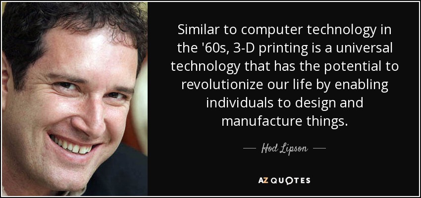 Similar to computer technology in the '60s, 3-D printing is a universal technology that has the potential to revolutionize our life by enabling individuals to design and manufacture things. - Hod Lipson