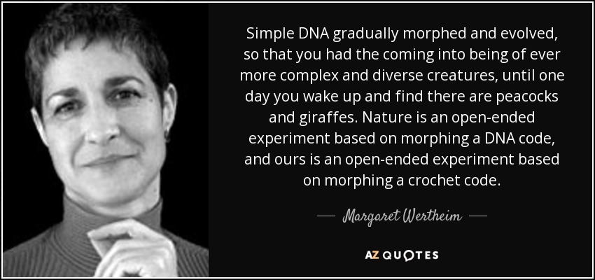 Simple DNA gradually morphed and evolved, so that you had the coming into being of ever more complex and diverse creatures, until one day you wake up and find there are peacocks and giraffes. Nature is an open-ended experiment based on morphing a DNA code, and ours is an open-ended experiment based on morphing a crochet code. - Margaret Wertheim