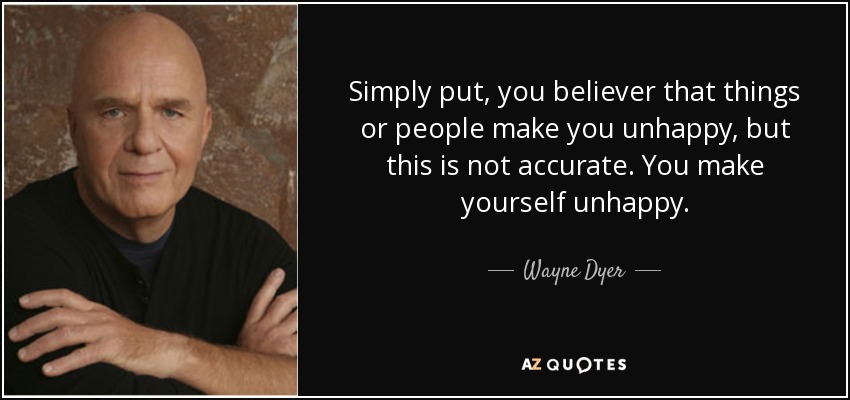 Simply put, you believer that things or people make you unhappy, but this is not accurate. You make yourself unhappy. - Wayne Dyer