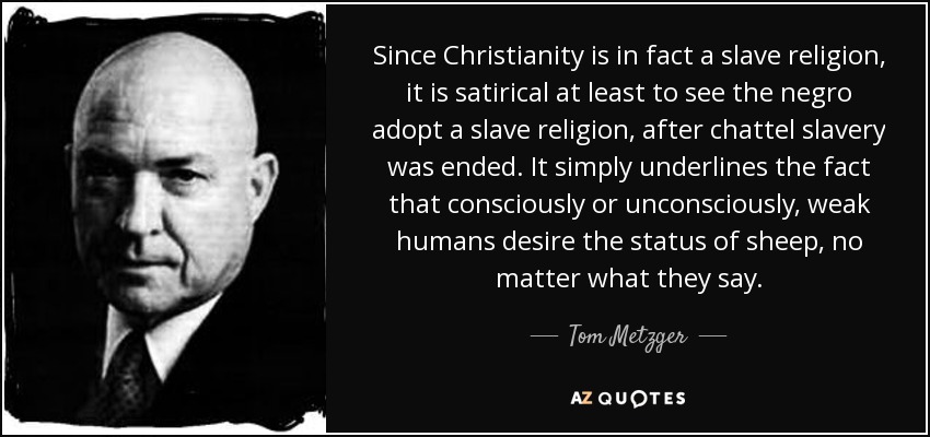 Since Christianity is in fact a slave religion, it is satirical at least to see the negro adopt a slave religion, after chattel slavery was ended. It simply underlines the fact that consciously or unconsciously, weak humans desire the status of sheep, no matter what they say. - Tom Metzger