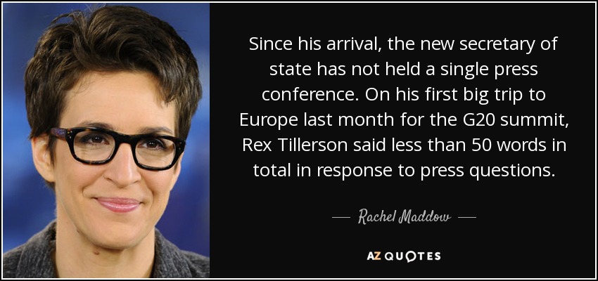 Since his arrival, the new secretary of state has not held a single press conference. On his first big trip to Europe last month for the G20 summit, Rex Tillerson said less than 50 words in total in response to press questions. - Rachel Maddow