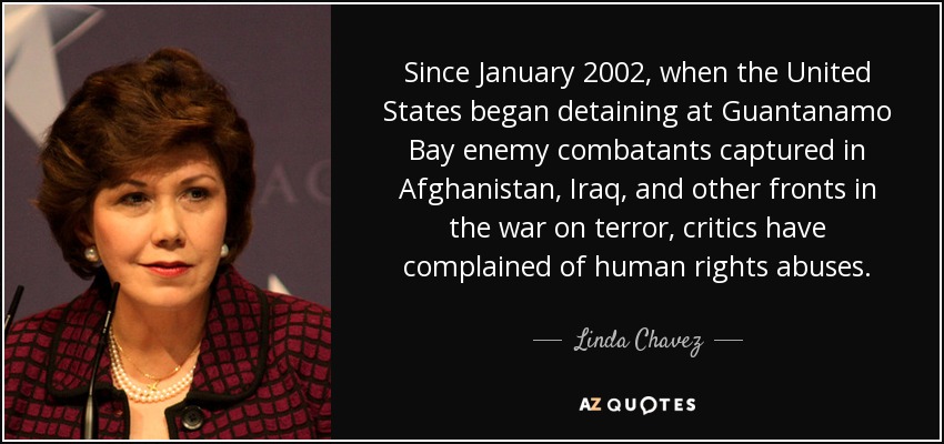 Since January 2002, when the United States began detaining at Guantanamo Bay enemy combatants captured in Afghanistan, Iraq, and other fronts in the war on terror, critics have complained of human rights abuses. - Linda Chavez