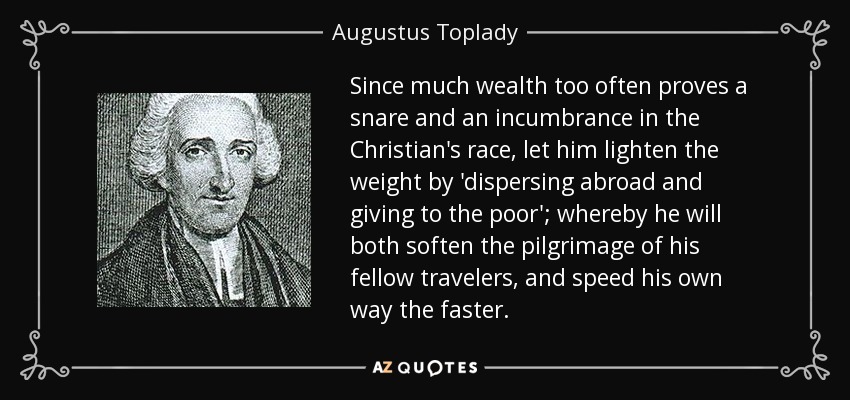 Since much wealth too often proves a snare and an incumbrance in the Christian's race, let him lighten the weight by 'dispersing abroad and giving to the poor'; whereby he will both soften the pilgrimage of his fellow travelers, and speed his own way the faster. - Augustus Toplady