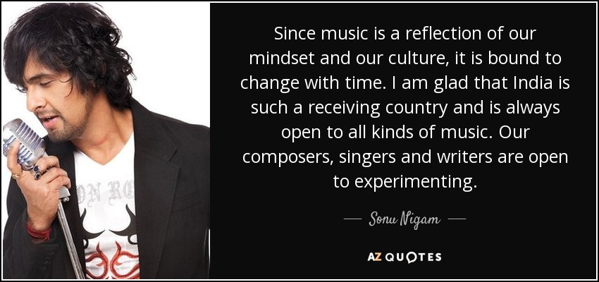 Since music is a reflection of our mindset and our culture, it is bound to change with time. I am glad that India is such a receiving country and is always open to all kinds of music. Our composers, singers and writers are open to experimenting. - Sonu Nigam