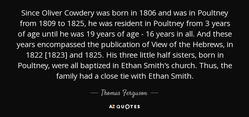 Since Oliver Cowdery was born in 1806 and was in Poultney from 1809 to 1825, he was resident in Poultney from 3 years of age until he was 19 years of age - 16 years in all. And these years encompassed the publication of View of the Hebrews, in 1822 [1823] and 1825. His three little half sisters, born in Poultney, were all baptized in Ethan Smith's church. Thus, the family had a close tie with Ethan Smith. - Thomas Ferguson