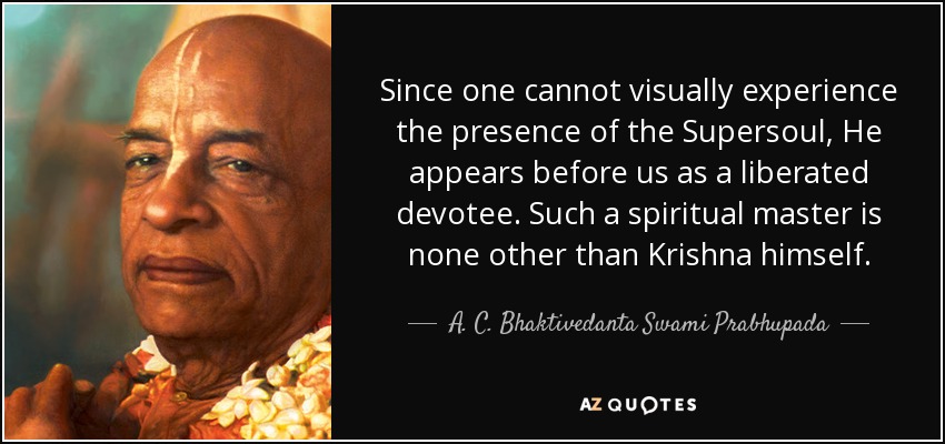 Since one cannot visually experience the presence of the Supersoul, He appears before us as a liberated devotee. Such a spiritual master is none other than Krishna himself. - A. C. Bhaktivedanta Swami Prabhupada