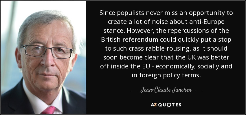 Since populists never miss an opportunity to create a lot of noise about anti-Europe stance. However, the repercussions of the British referendum could quickly put a stop to such crass rabble-rousing, as it should soon become clear that the UK was better off inside the EU - economically, socially and in foreign policy terms. - Jean-Claude Juncker