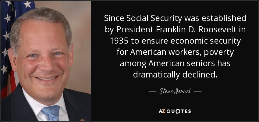 Desde que el Presidente Franklin D. Roosevelt creó la Seguridad Social en 1935 para garantizar la seguridad económica de los trabajadores estadounidenses, la pobreza entre los mayores de este país ha disminuido drásticamente. - Steve Israel