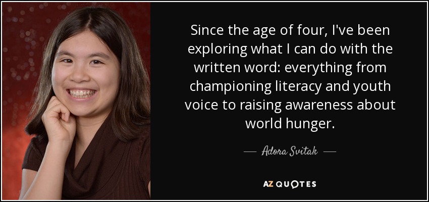 Since the age of four, I've been exploring what I can do with the written word: everything from championing literacy and youth voice to raising awareness about world hunger. - Adora Svitak