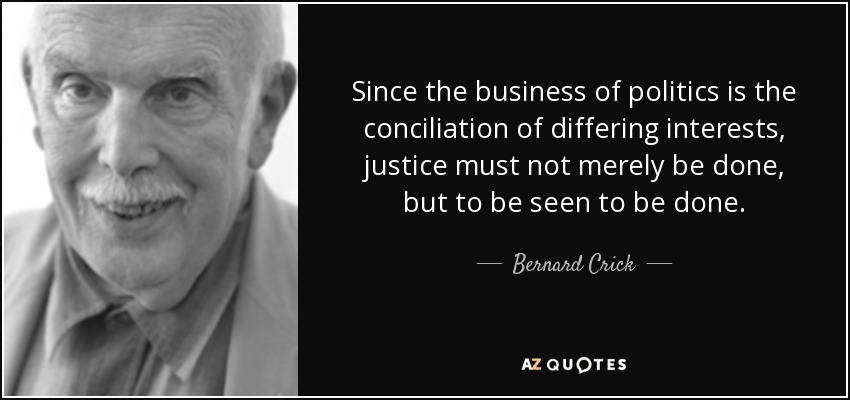 Since the business of politics is the conciliation of differing interests, justice must not merely be done, but to be seen to be done. - Bernard Crick