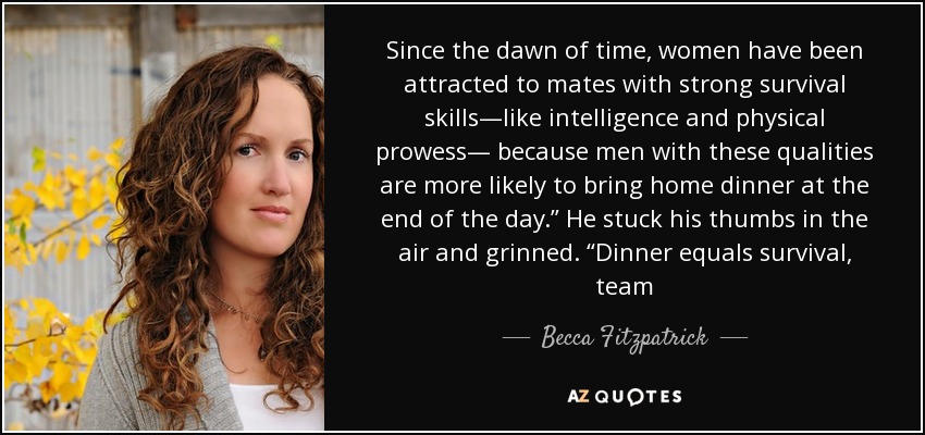 Since the dawn of time, women have been attracted to mates with strong survival skills—like intelligence and physical prowess— because men with these qualities are more likely to bring home dinner at the end of the day.” He stuck his thumbs in the air and grinned. “Dinner equals survival, team - Becca Fitzpatrick