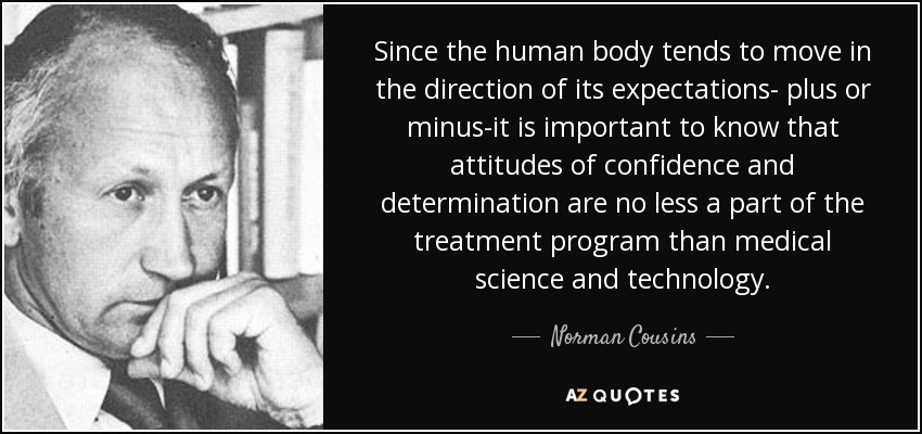 Since the human body tends to move in the direction of its expectations- plus or minus-it is important to know that attitudes of confidence and determination are no less a part of the treatment program than medical science and technology. - Norman Cousins