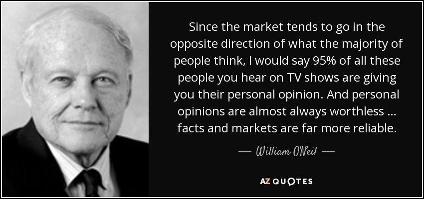 Since the market tends to go in the opposite direction of what the majority of people think, I would say 95% of all these people you hear on TV shows are giving you their personal opinion. And personal opinions are almost always worthless … facts and markets are far more reliable. - William O'Neil