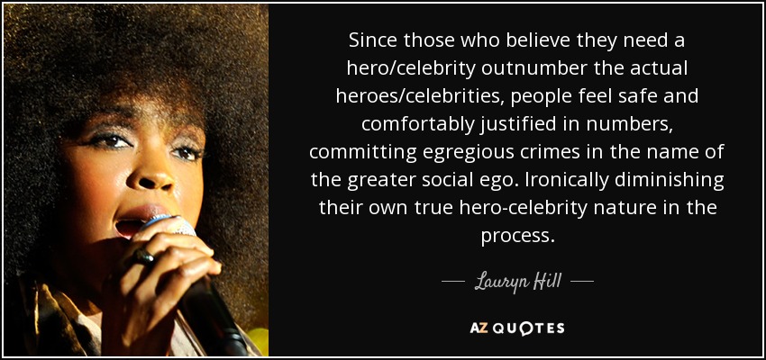 Since those who believe they need a hero/celebrity outnumber the actual heroes/celebrities, people feel safe and comfortably justified in numbers, committing egregious crimes in the name of the greater social ego. Ironically diminishing their own true hero-celebrity nature in the process. - Lauryn Hill