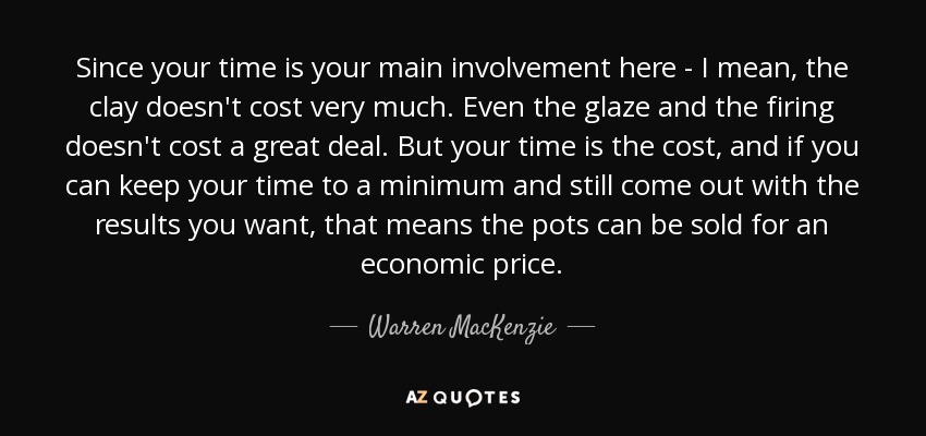 Since your time is your main involvement here - I mean, the clay doesn't cost very much. Even the glaze and the firing doesn't cost a great deal. But your time is the cost, and if you can keep your time to a minimum and still come out with the results you want, that means the pots can be sold for an economic price. - Warren MacKenzie