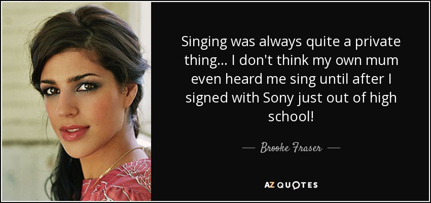 Singing was always quite a private thing... I don't think my own mum even heard me sing until after I signed with Sony just out of high school! - Brooke Fraser