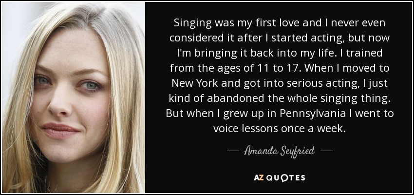 Singing was my first love and I never even considered it after I started acting, but now I'm bringing it back into my life. I trained from the ages of 11 to 17. When I moved to New York and got into serious acting, I just kind of abandoned the whole singing thing. But when I grew up in Pennsylvania I went to voice lessons once a week. - Amanda Seyfried