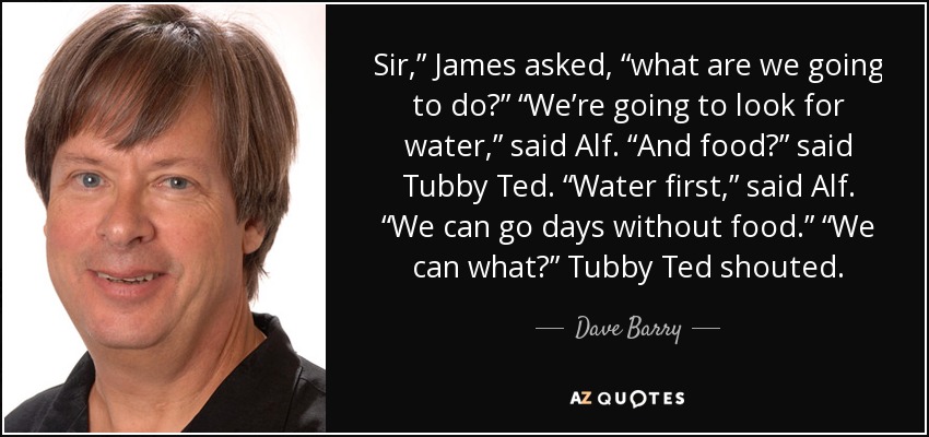 Sir,” James asked, “what are we going to do?” “We’re going to look for water,” said Alf. “And food?” said Tubby Ted. “Water first,” said Alf. “We can go days without food.” “We can what?” Tubby Ted shouted. - Dave Barry