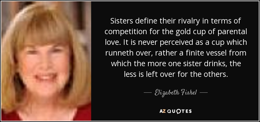 Sisters define their rivalry in terms of competition for the gold cup of parental love. It is never perceived as a cup which runneth over, rather a finite vessel from which the more one sister drinks, the less is left over for the others. - Elizabeth Fishel