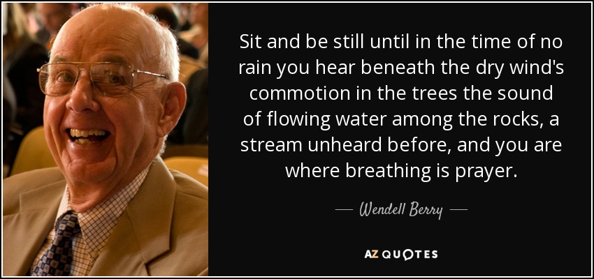 Sit and be still until in the time of no rain you hear beneath the dry wind's commotion in the trees the sound of flowing water among the rocks, a stream unheard before, and you are where breathing is prayer. - Wendell Berry