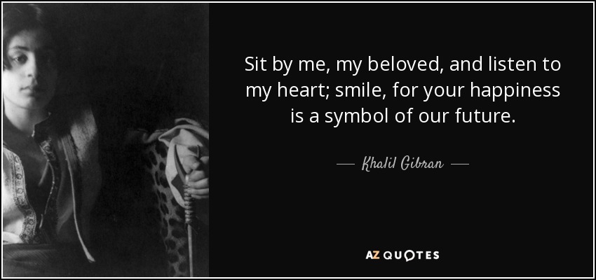 Sit by me, my beloved, and listen to my heart; smile, for your happiness is a symbol of our future. - Khalil Gibran