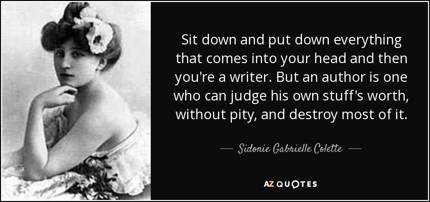 Si te sientas y pones por escrito todo lo que se te pasa por la cabeza, ya eres escritor. Pero un autor es aquel que puede juzgar el valor de sus propias cosas, sin piedad, y destruir la mayor parte de ellas. - Sidonie Gabrielle Colette