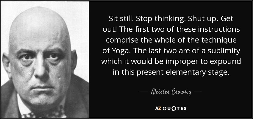 Sit still. Stop thinking. Shut up. Get out! The first two of these instructions comprise the whole of the technique of Yoga. The last two are of a sublimity which it would be improper to expound in this present elementary stage. - Aleister Crowley