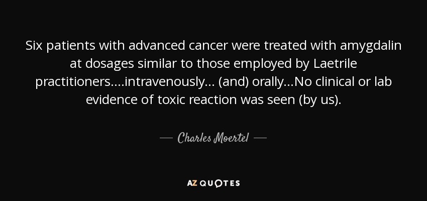 Six patients with advanced cancer were treated with amygdalin at dosages similar to those employed by Laetrile practitioners....intravenously... (and) orally...No clinical or lab evidence of toxic reaction was seen (by us). - Charles Moertel