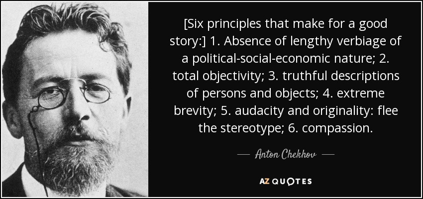 [Six principles that make for a good story:] 1. Absence of lengthy verbiage of a political-social-economic nature; 2. total objectivity; 3. truthful descriptions of persons and objects; 4. extreme brevity; 5. audacity and originality: flee the stereotype; 6. compassion. - Anton Chekhov