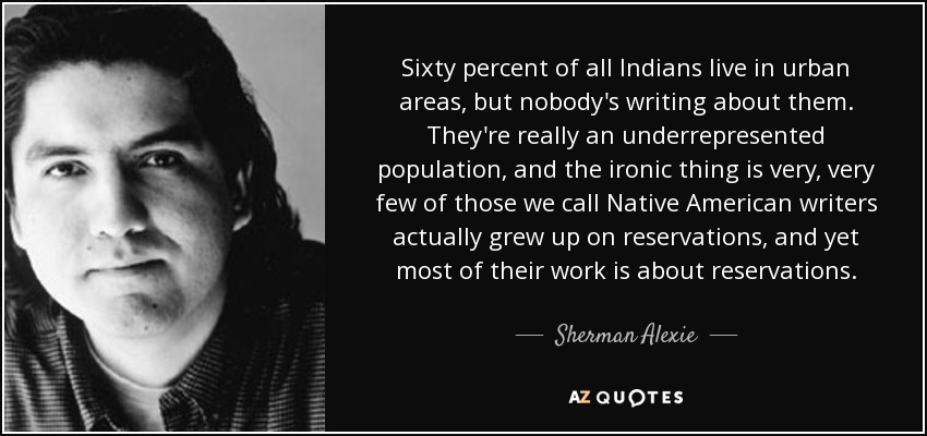 Sixty percent of all Indians live in urban areas, but nobody's writing about them. They're really an underrepresented population, and the ironic thing is very, very few of those we call Native American writers actually grew up on reservations, and yet most of their work is about reservations. - Sherman Alexie