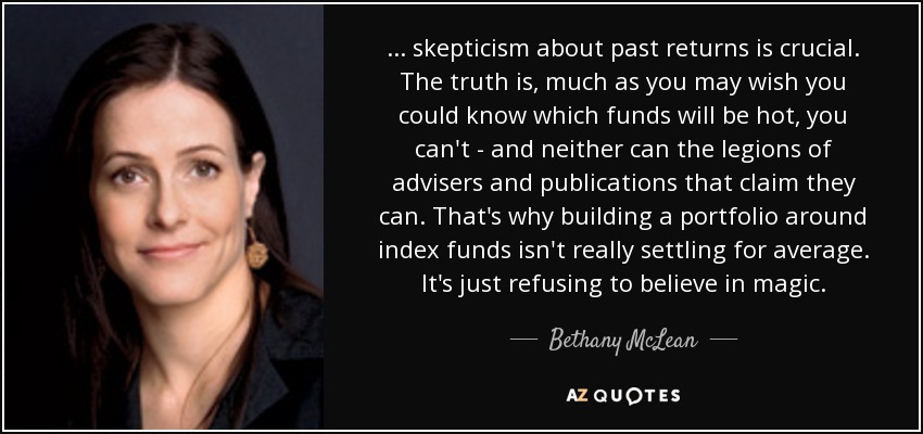 ... skepticism about past returns is crucial. The truth is, much as you may wish you could know which funds will be hot, you can't - and neither can the legions of advisers and publications that claim they can. That's why building a portfolio around index funds isn't really settling for average. It's just refusing to believe in magic. - Bethany McLean