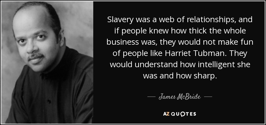 Slavery was a web of relationships, and if people knew how thick the whole business was, they would not make fun of people like Harriet Tubman. They would understand how intelligent she was and how sharp. - James McBride