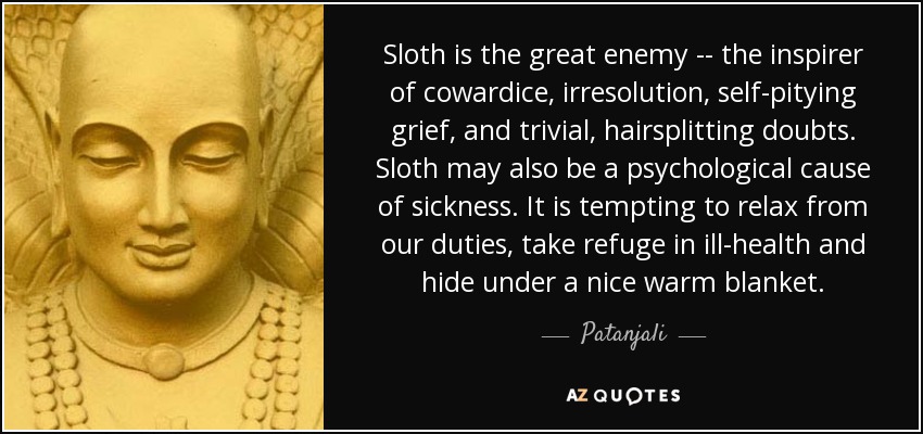 Sloth is the great enemy -- the inspirer of cowardice, irresolution, self-pitying grief, and trivial, hairsplitting doubts. Sloth may also be a psychological cause of sickness. It is tempting to relax from our duties, take refuge in ill-health and hide under a nice warm blanket. - Patanjali