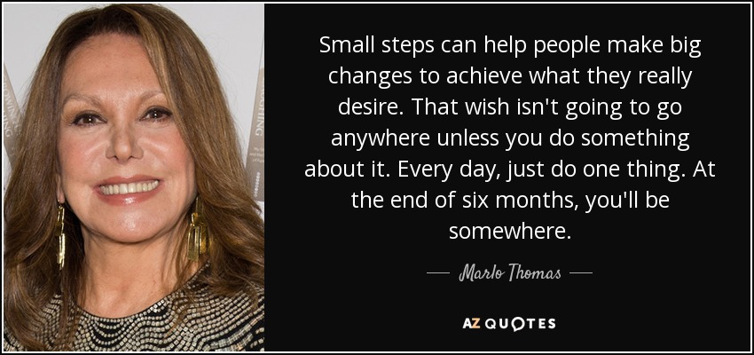 Small steps can help people make big changes to achieve what they really desire. That wish isn't going to go anywhere unless you do something about it. Every day, just do one thing. At the end of six months, you'll be somewhere. - Marlo Thomas