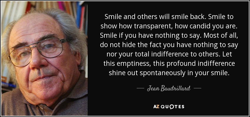 Sonríe y los demás te devolverán la sonrisa. Sonríe para mostrar tu transparencia, tu franqueza. Sonríe si no tienes nada que decir. Sobre todo, no ocultes que no tienes nada que decir ni tu total indiferencia hacia los demás. Deja que ese vacío, esa profunda indiferencia, brillen espontáneamente en tu sonrisa. - Jean Baudrillard